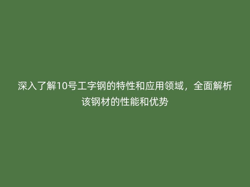 深入了解10号工字钢的特性和应用领域，全面解析该钢材的性能和优势