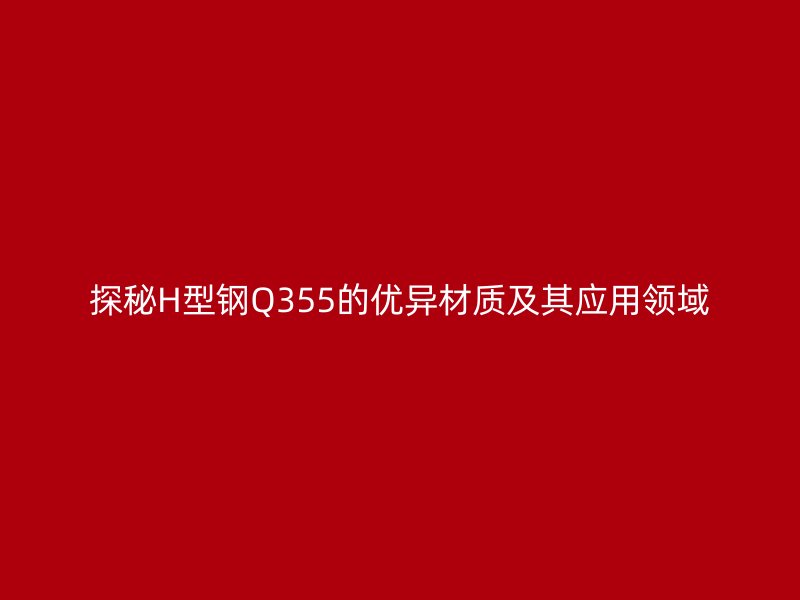 探秘H型钢Q355的优异材质及其应用领域