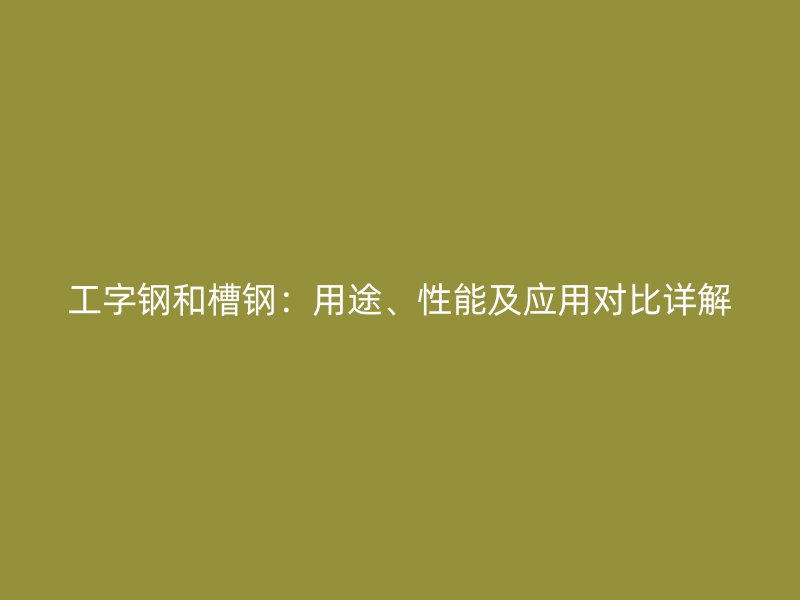 工字钢和槽钢:用途、性能及应用对比详解