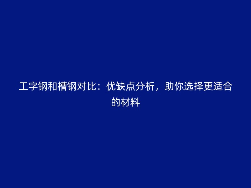 工字钢和槽钢对比:优缺点分析,助你选择更适合的材料