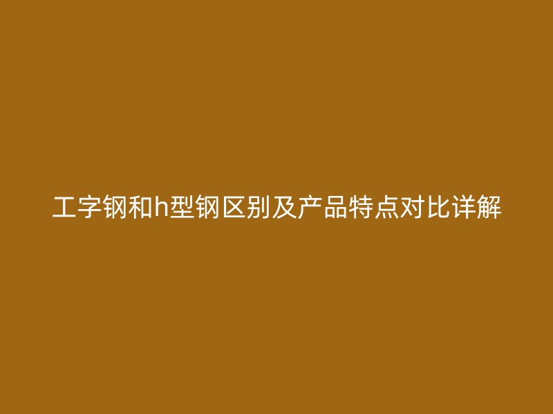 工字钢和h型钢区别及产品特点对比详解