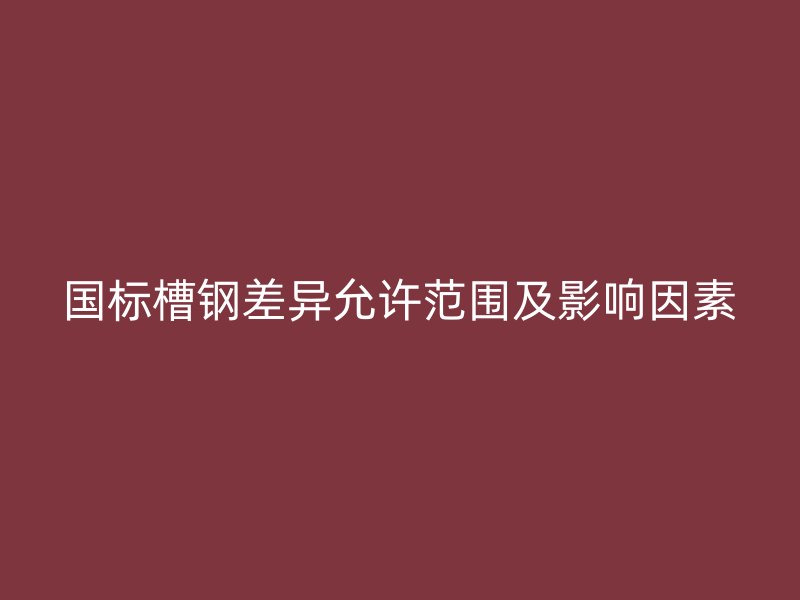 国标槽钢差异允许范围及影响因素