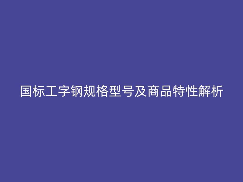 国标工字钢规格型号及商品特性解析