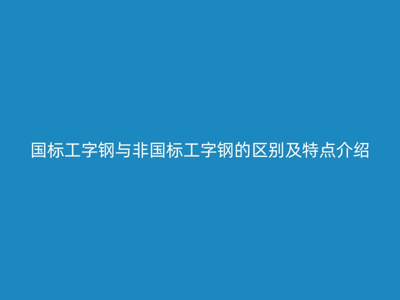 国标工字钢与非国标工字钢的区别及特点介绍