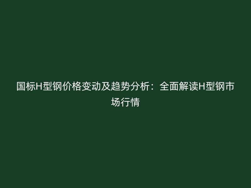 国标H型钢价格变动及趋势分析:全面解读H型钢市场行情