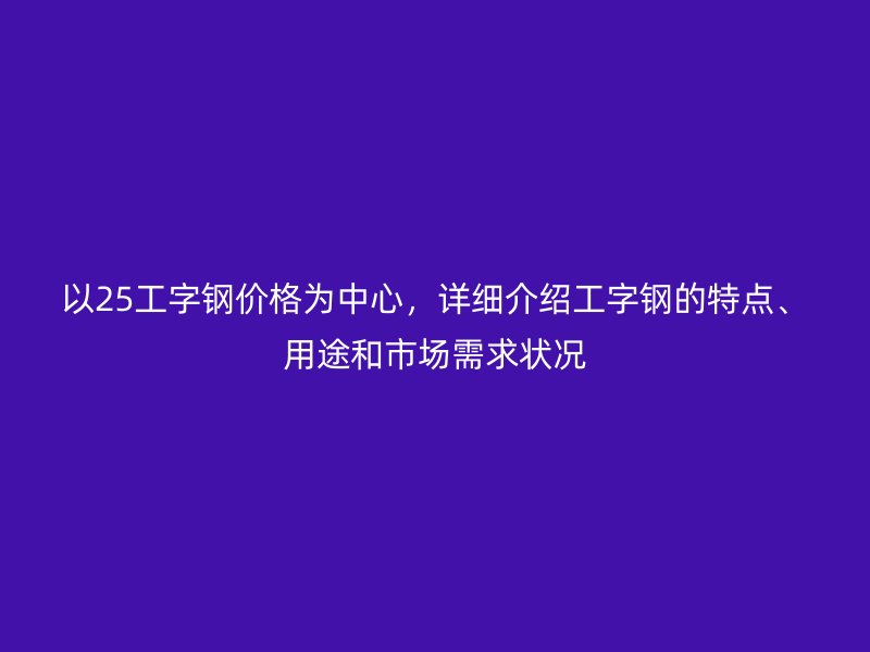 以25工字钢价格为中心,详细介绍工字钢的特点、用途和市场需求状况