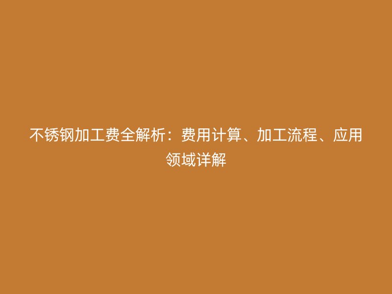 不锈钢加工费全解析：费用计算、加工流程、应用领域详解