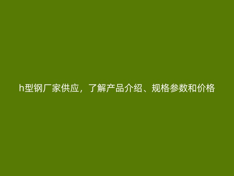 h型钢厂家供应,了解产品介绍、规格参数和价格