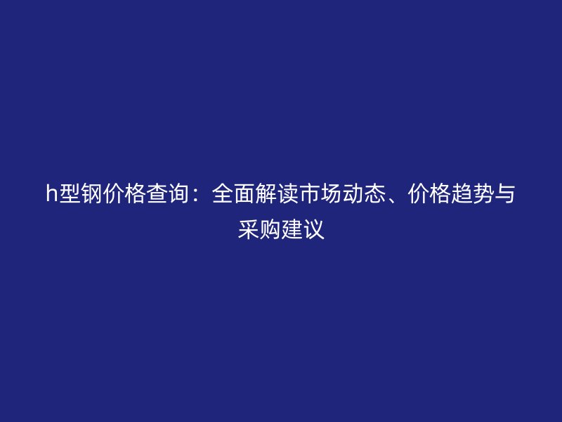h型钢价格查询:全面解读市场动态、价格趋势与采购建议