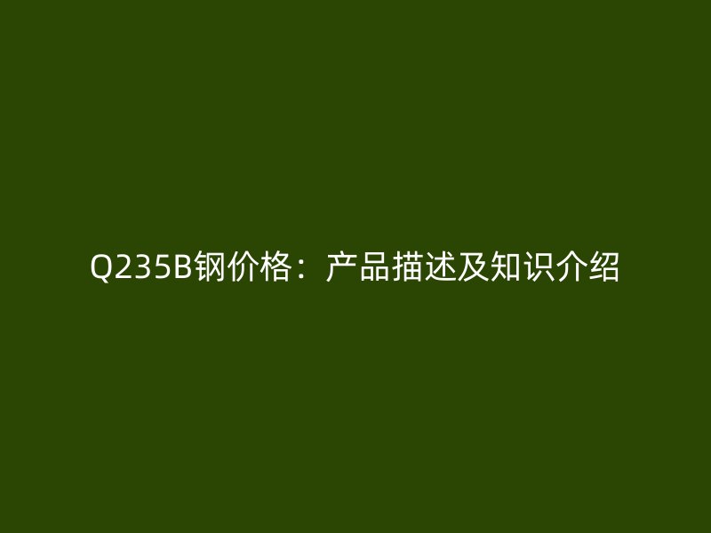 Q235B钢价格:产品描述及知识介绍