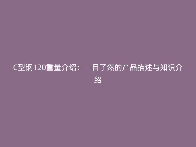 C型钢120重量介绍:一目了然的产品描述与知识介绍