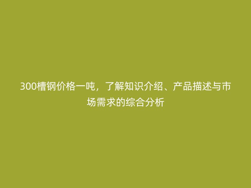 300槽钢价格一吨，了解知识介绍、产品描述与市场需求的综合分析