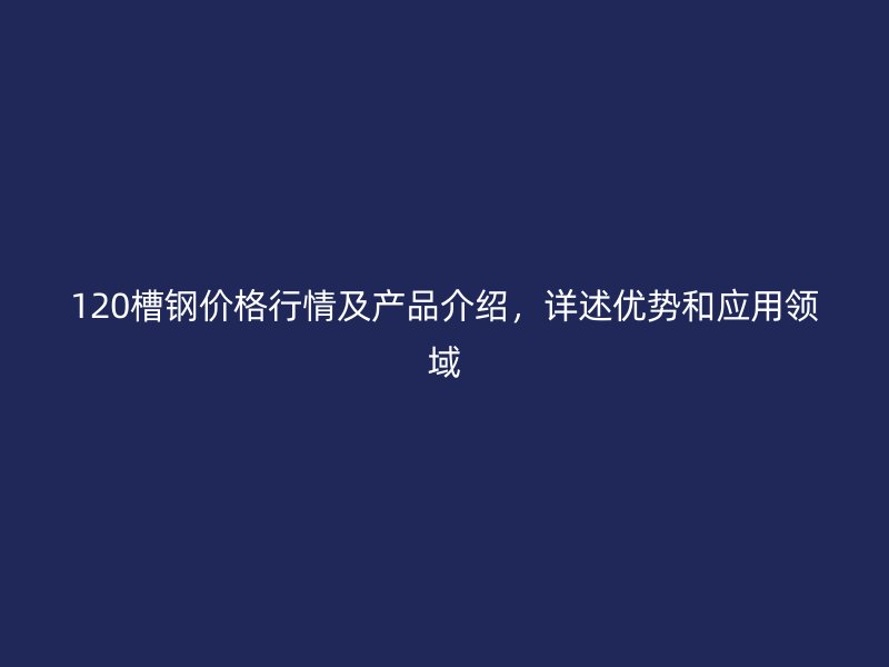 120槽钢价格行情及产品介绍,详述优势和应用领域