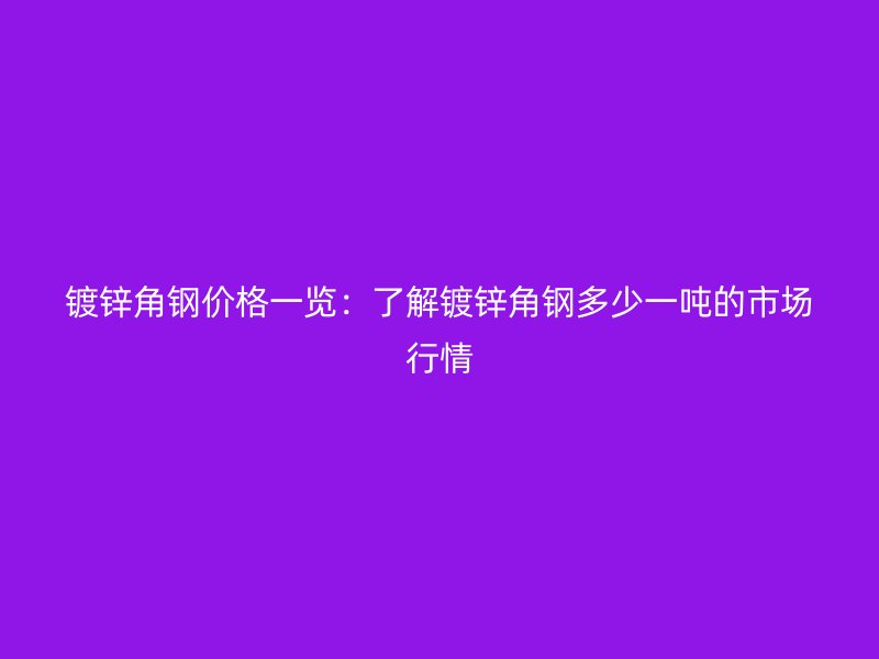 镀锌角钢价格一览：了解镀锌角钢多少一吨的市场行情