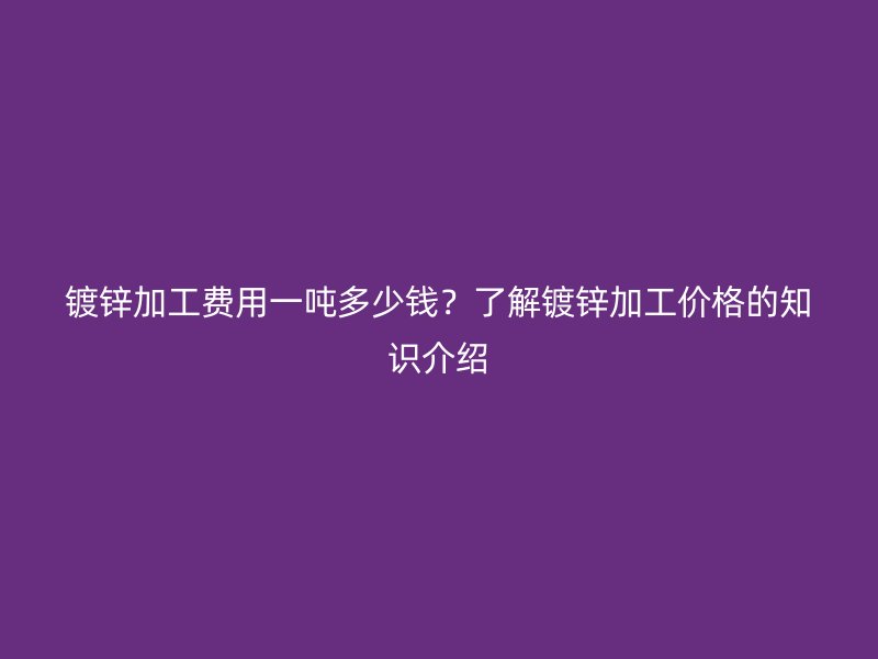 镀锌加工费用一吨多少钱？了解镀锌加工价格的知识介绍