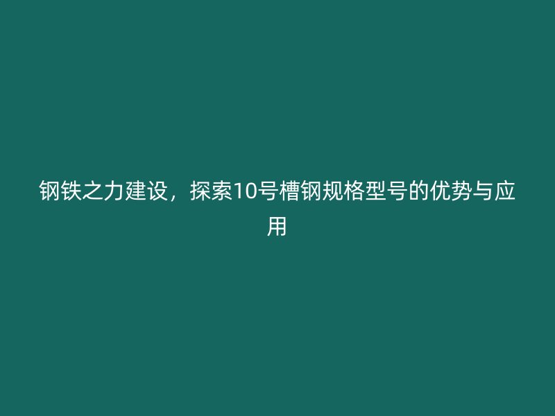 钢铁之力建设,探索10号槽钢规格型号的优势与应用