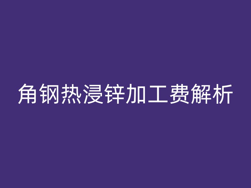 角钢热浸锌加工费解析