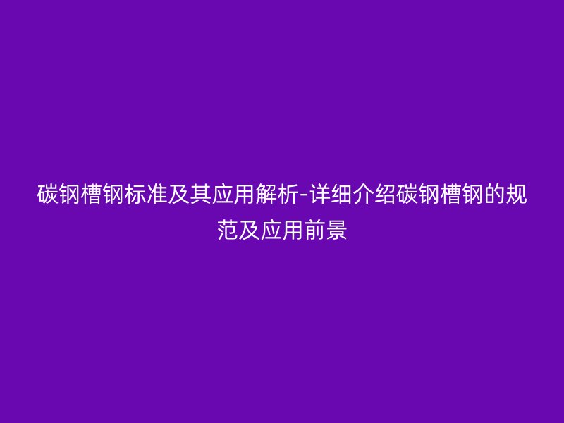 碳钢槽钢标准及其应用解析-详细介绍碳钢槽钢的规范及应用前景