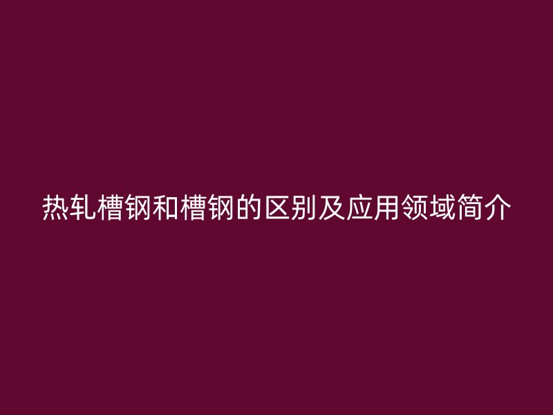 热轧槽钢和槽钢的区别及应用领域简介