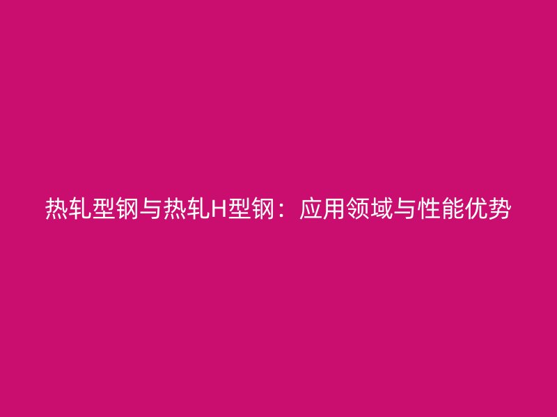 热轧型钢与热轧H型钢:应用领域与性能优势