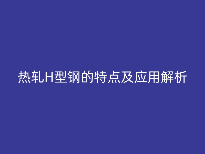 热轧H型钢的特点及应用解析