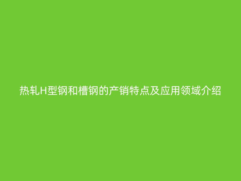 热轧H型钢和槽钢的产销特点及应用领域介绍
