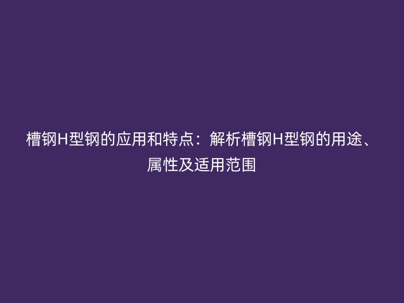 槽钢H型钢的应用和特点:解析槽钢H型钢的用途、属性及适用范围
