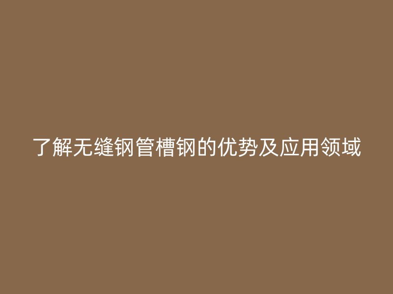 了解无缝钢管槽钢的优势及应用领域