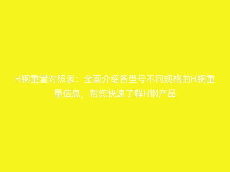 H钢重量对照表:全面介绍各型号不同规格的H钢重量信息,帮您快速了解H钢产品