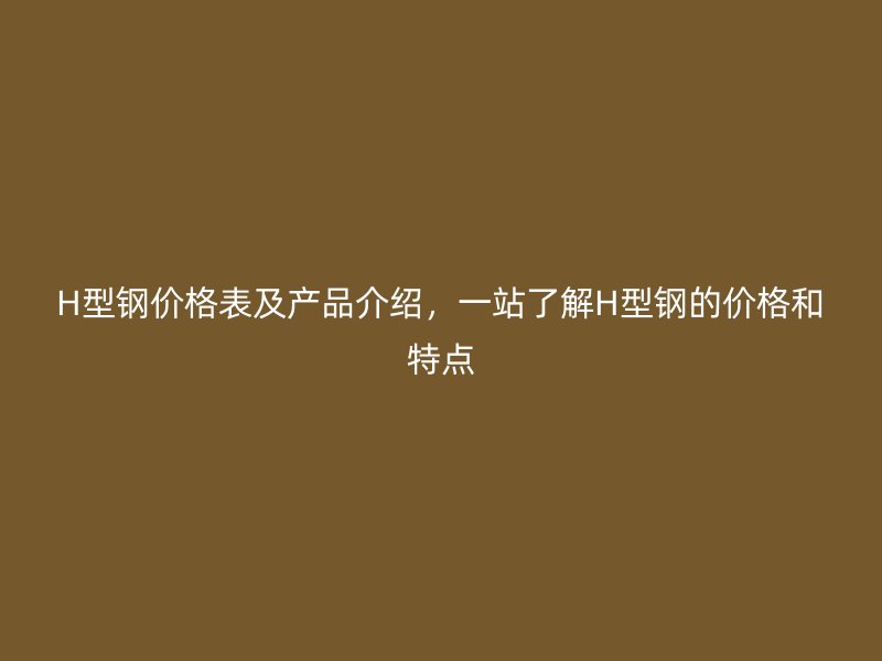 H型钢价格表及产品介绍,一站了解H型钢的价格和特点