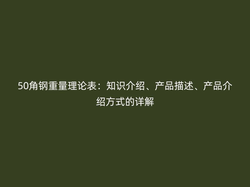 50角钢重量理论表:知识介绍、产品描述、产品介绍方式的详解