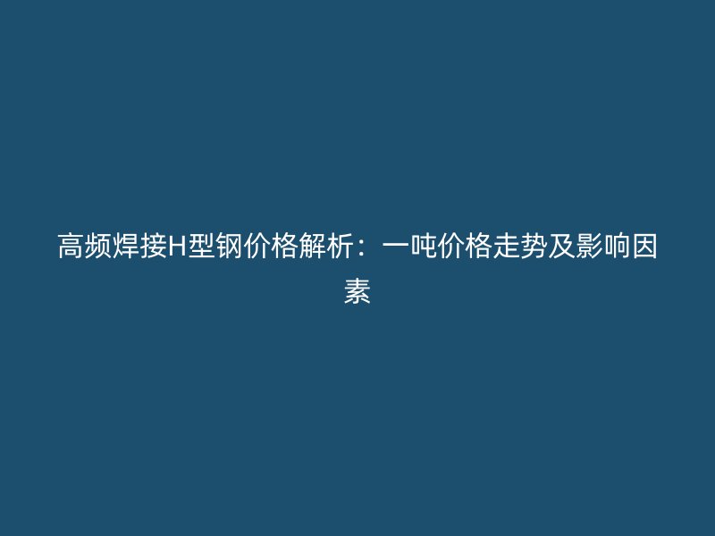 高频焊接H型钢价格解析：一吨价格走势及影响因素