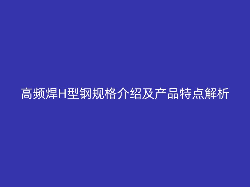高频焊H型钢规格介绍及产品特点解析