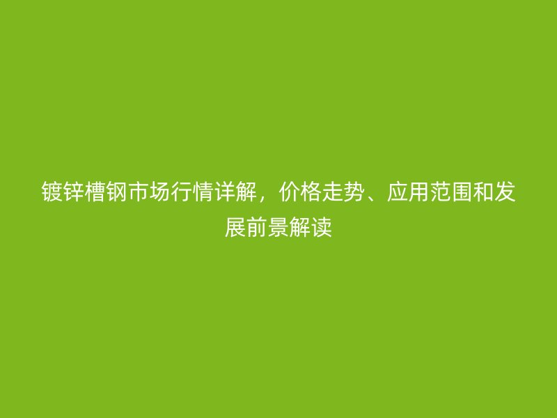 镀锌槽钢市场行情详解，价格走势、应用范围和发展前景解读