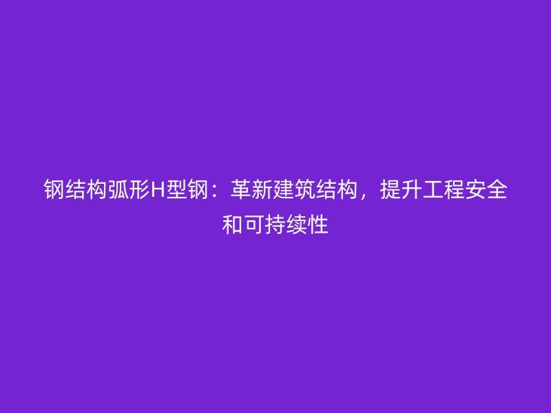 钢结构弧形H型钢：革新建筑结构，提升工程安全和可持续性