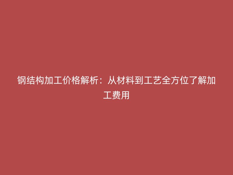 钢结构加工价格解析：从材料到工艺全方位了解加工费用