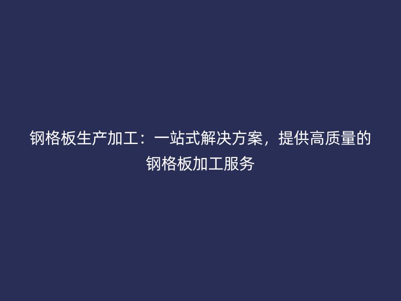 钢格板生产加工：一站式解决方案，提供高质量的钢格板加工服务