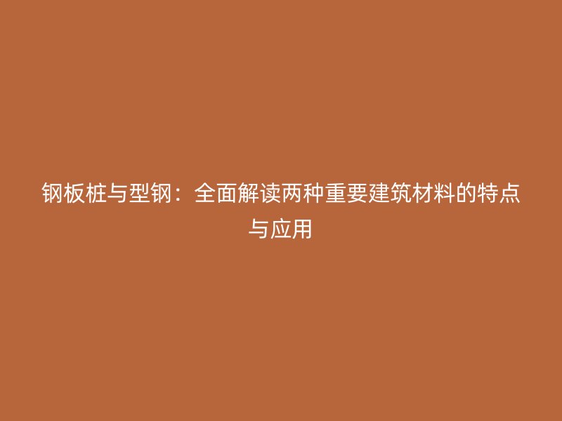 钢板桩与型钢：全面解读两种重要建筑材料的特点与应用