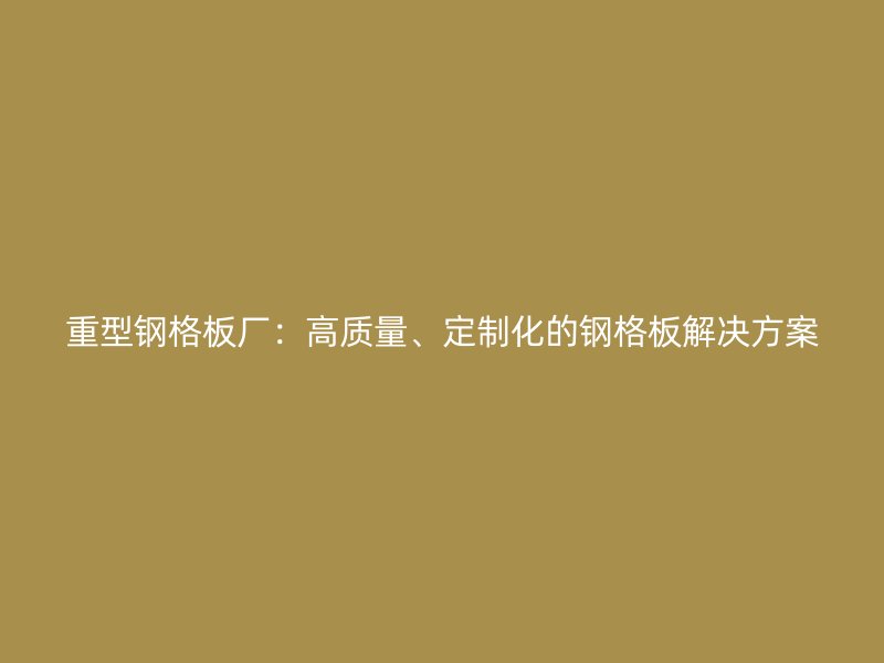 重型钢格板厂：高质量、定制化的钢格板解决方案