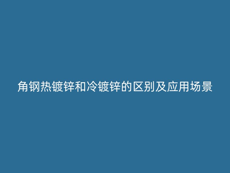角钢热镀锌和冷镀锌的区别及应用场景