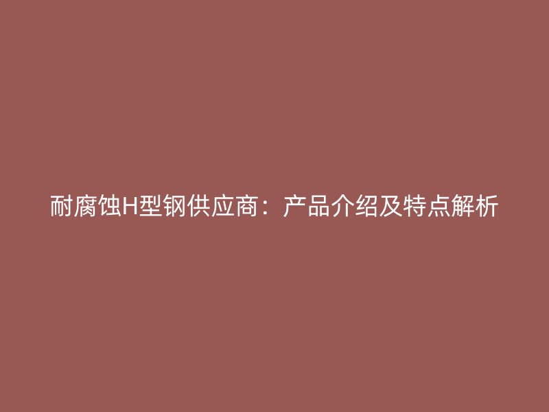 耐腐蚀H型钢供应商：产品介绍及特点解析