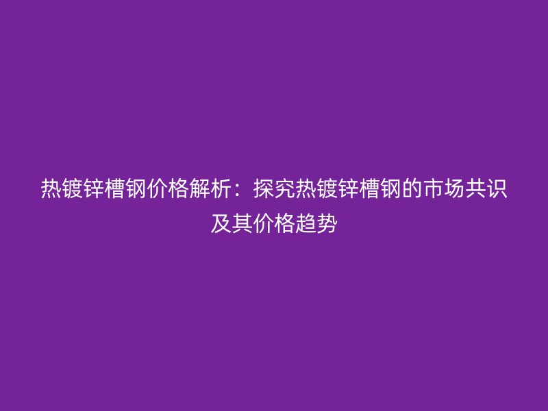 热镀锌槽钢价格解析：探究热镀锌槽钢的市场共识及其价格趋势