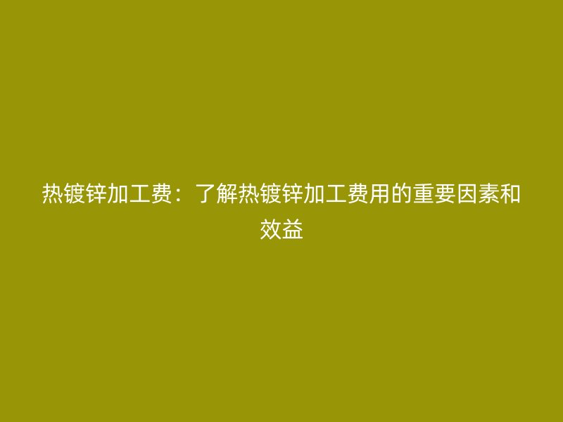 热镀锌加工费：了解热镀锌加工费用的重要因素和效益