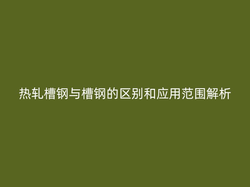 热轧槽钢与槽钢的区别和应用范围解析