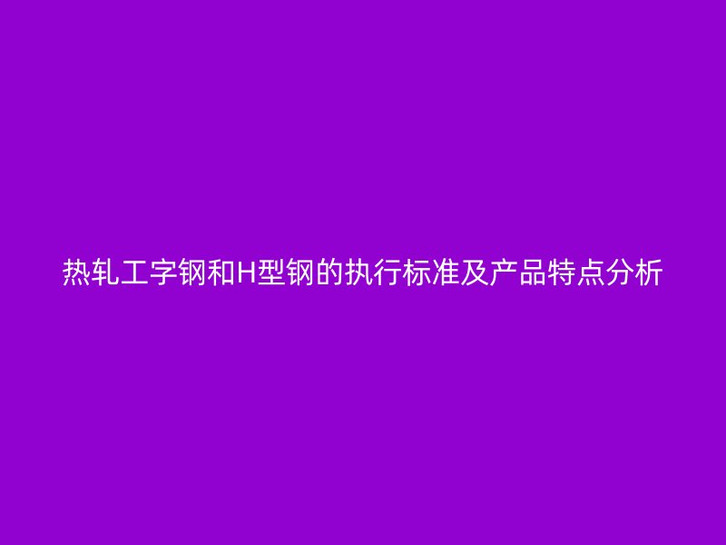 热轧工字钢和H型钢的执行标准及产品特点分析