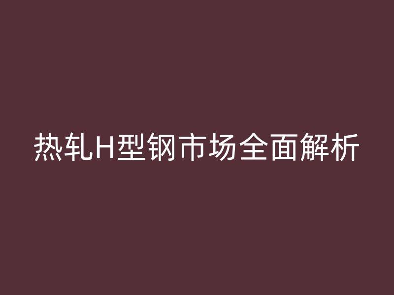 热轧H型钢市场全面解析