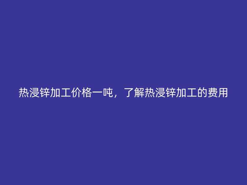 热浸锌加工价格一吨，了解热浸锌加工的费用