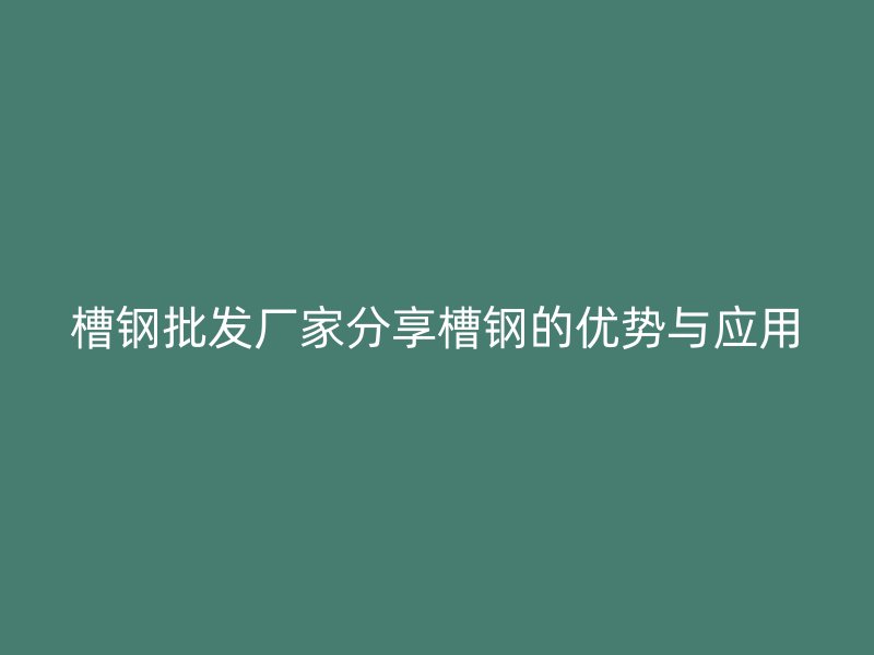 槽钢批发厂家分享槽钢的优势与应用