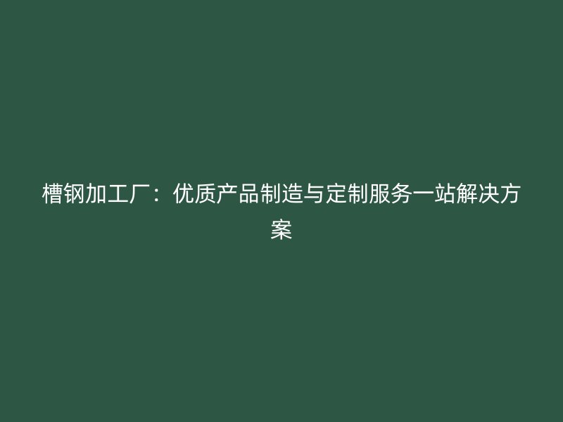 槽钢加工厂：优质产品制造与定制服务一站解决方案