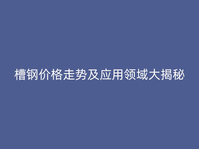 槽钢价格走势及应用领域大揭秘